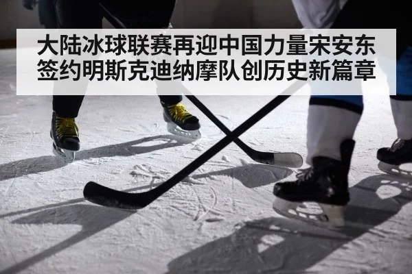 大陆冰球联赛再迎中国力量宋安东签约明斯克迪纳摩队创历史新篇章