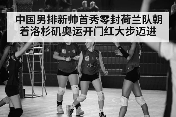 中国男排新帅首秀零封荷兰队朝着洛杉矶奥运开门红大步迈进